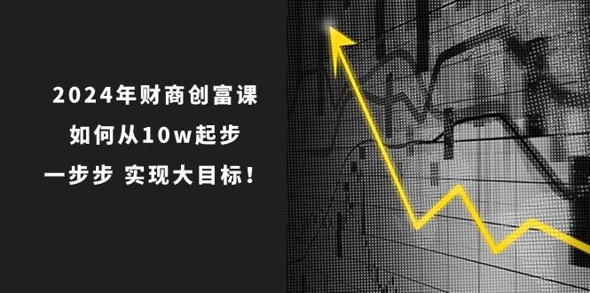 2024年 财商-创富课：如何从10w起步，一步步 实现大目标！-七七项目网