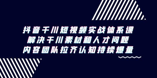 抖音千川短视频实战体系课，解决干川素材和人才问题，内容团队拉齐认知…-七七项目网