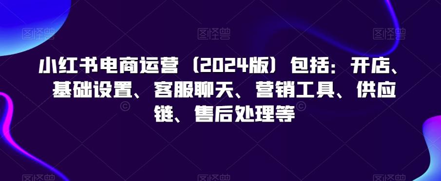 小红书电商运营(2024版)包括：开店、基础设置、客服聊天、营销工具、供应链、售后处理等-七七项目网
