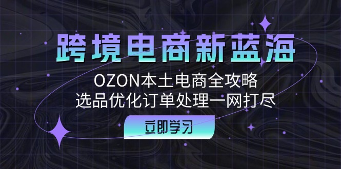 跨境电商新蓝海：OZON本土电商全攻略，选品优化订单处理一网打尽-七七项目网