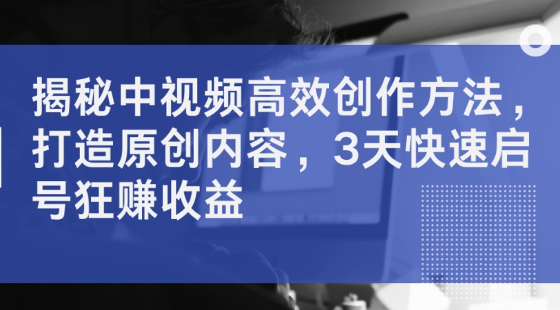 揭秘中视频高效创作方法，打造原创内容，3天快速启号狂赚收益-七七项目网