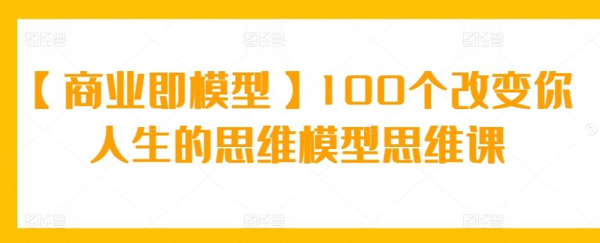 【商业即模型】100个改变你人生的思维模型思维课-七七项目网