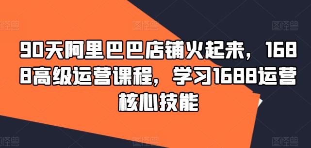 90天阿里巴巴店铺火起来，1688高级运营课程，学习1688运营核心技能-七七项目网