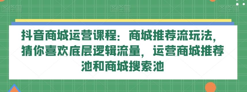 抖音商城运营课程：商城推荐流玩法，猜你喜欢底层逻辑流量，运营商城推荐池和商城搜索池-七七项目网
