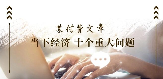某付费文章《当下经济 十个重大问题》覆盖了大家关心的全部经济类话题-七七项目网