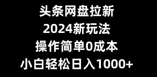 头条网盘拉新，2024新玩法，操作简单0成本，小白轻松日入1000+-七七项目网