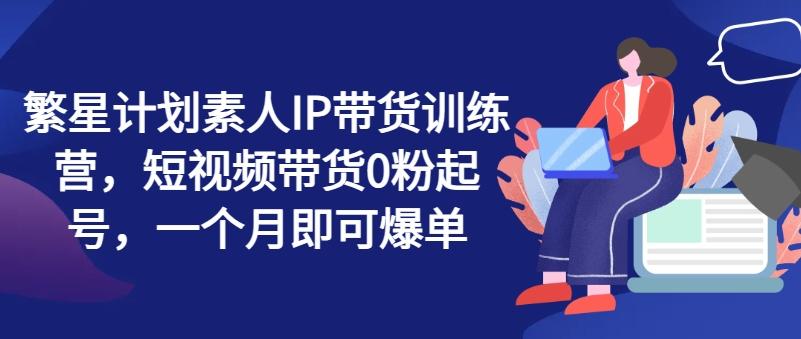 繁星计划素人IP带货训练营，短视频带货0粉起号，一个月即可爆单-七七项目网