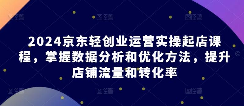 2024京东轻创业运营实操起店课程，掌握数据分析和优化方法，提升店铺流量和转化率-七七项目网