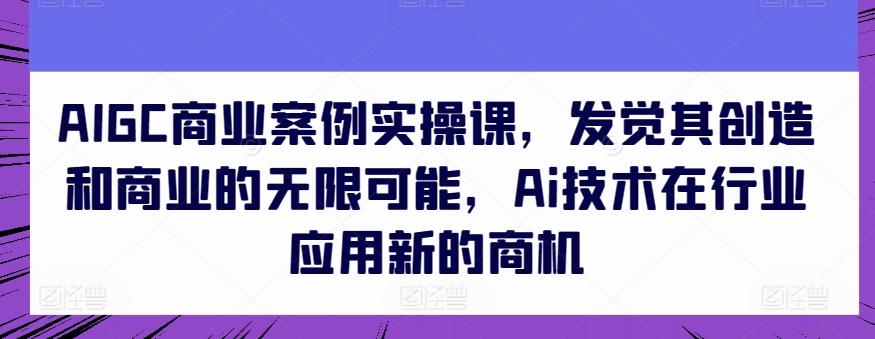 AIGC商业案例实操课，发觉其创造和商业的无限可能，Ai技术在行业应用新的商机-七七项目网
