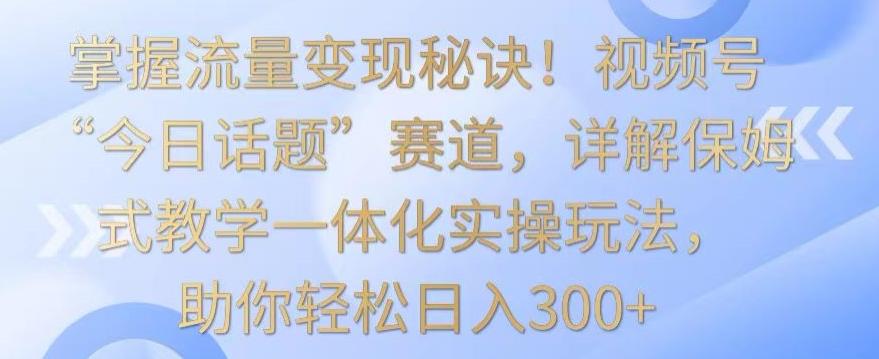 掌握流量变现秘诀！视频号“今日话题”赛道，详解保姆式教学一体化实操玩法，助你轻松日入300+【揭秘】-七七项目网