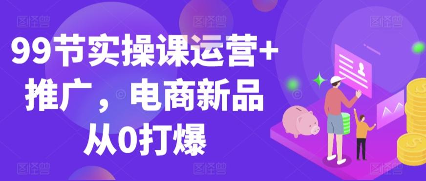 99节实操课运营+推广，电商新品从0打爆-七七项目网