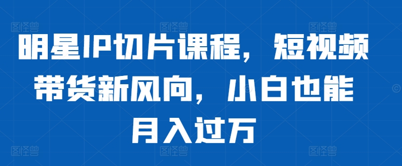 明星IP切片课程，短视频带货新风向，小白也能月入过万-七七项目网